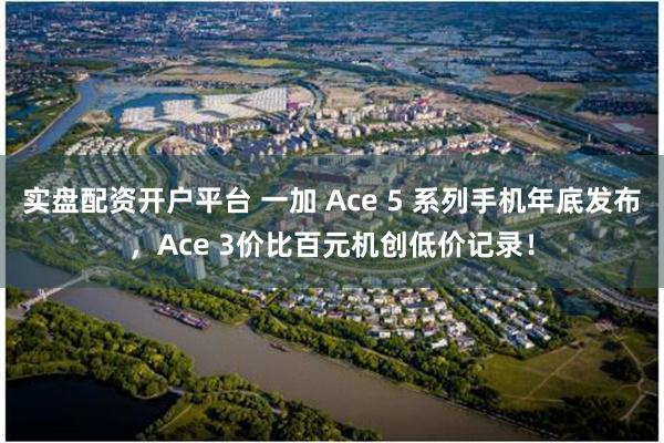 实盘配资开户平台 一加 Ace 5 系列手机年底发布，Ace 3价比百元机创低价记录！