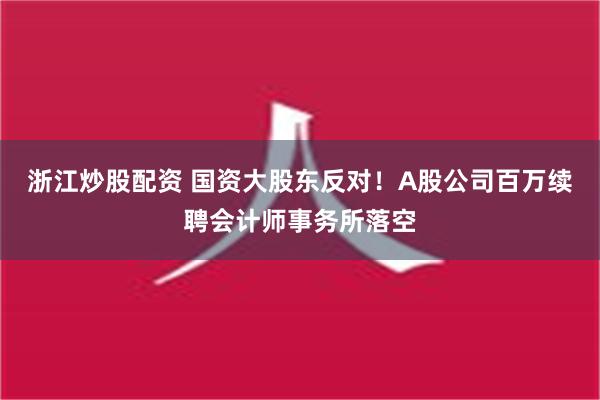 浙江炒股配资 国资大股东反对！A股公司百万续聘会计师事务所落空