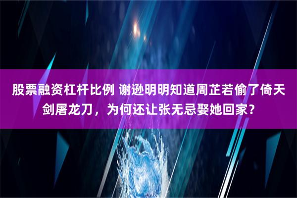 股票融资杠杆比例 谢逊明明知道周芷若偷了倚天剑屠龙刀，为何还让张无忌娶她回家？