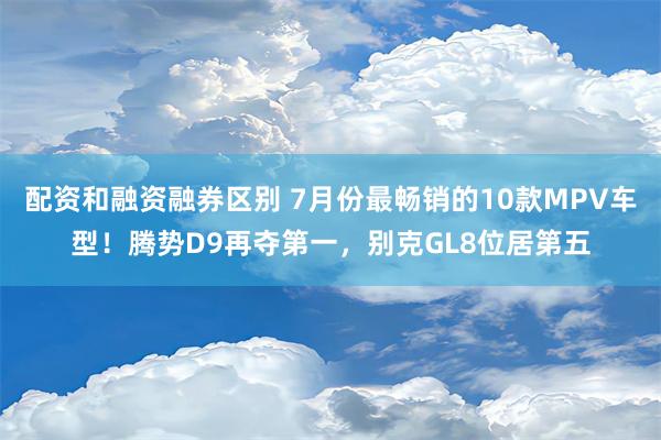 配资和融资融券区别 7月份最畅销的10款MPV车型！腾势D9再夺第一，别克GL8位居第五