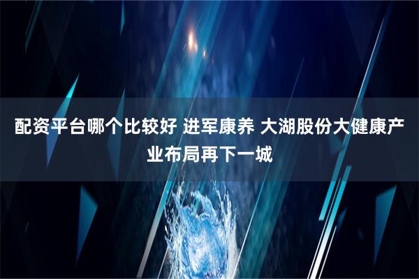 配资平台哪个比较好 进军康养 大湖股份大健康产业布局再下一城