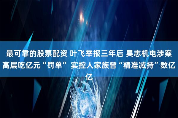 最可靠的股票配资 叶飞举报三年后 昊志机电涉案高层吃亿元“罚单” 实控人家族曾“精准减持”数亿