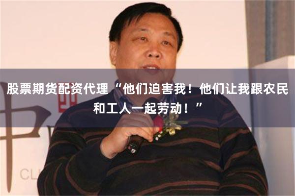 股票期货配资代理 “他们迫害我！他们让我跟农民和工人一起劳动！”