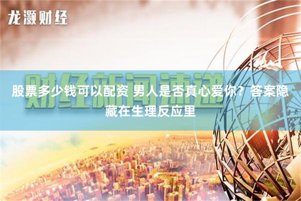 股票多少钱可以配资 男人是否真心爱你？答案隐藏在生理反应里