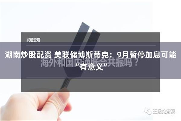 湖南炒股配资 美联储博斯蒂克：9月暂停加息可能“有意义”