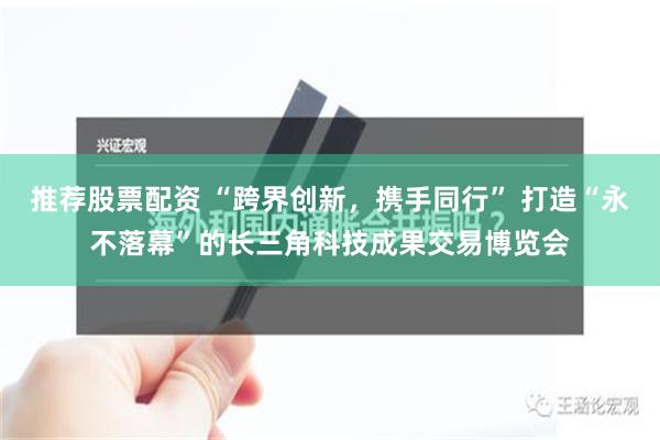 推荐股票配资 “跨界创新，携手同行” 打造“永不落幕”的长三角科技成果交易博览会