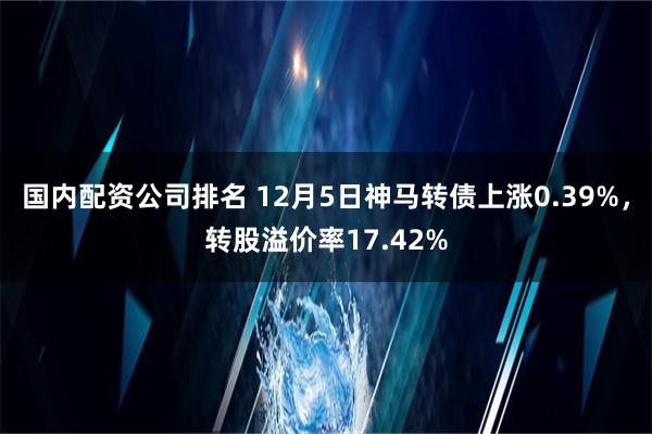 国内配资公司排名 12月5日神马转债上涨0.39%，转股溢价率17.42%