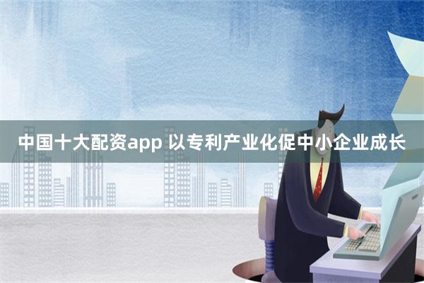 中国十大配资app 以专利产业化促中小企业成长