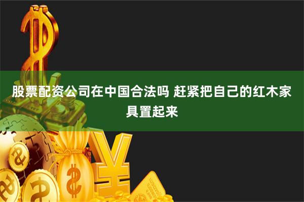 股票配资公司在中国合法吗 赶紧把自己的红木家具置起来